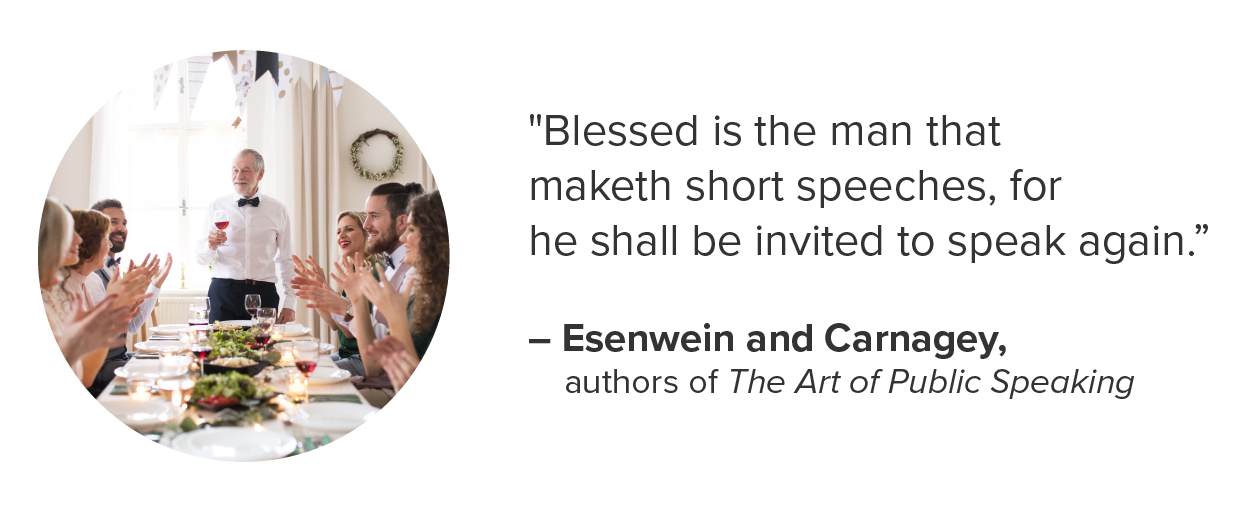 'Blessed is the man that maketh short speeches, for he shall be invited to speak again.'–Esenwein and Carnagey, authors of The Art of Public Speaking