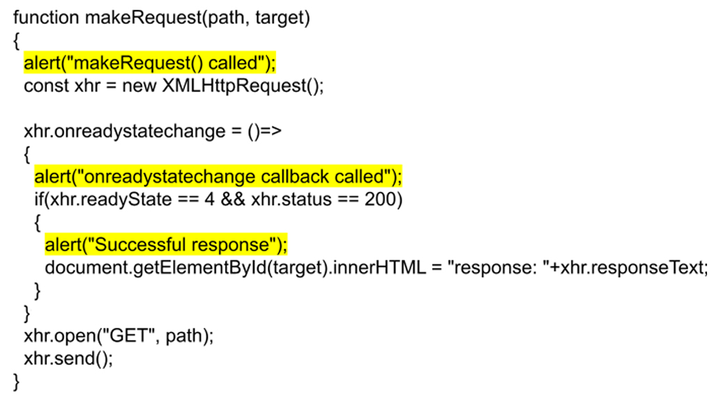 The provided JavaScript code defines a function makeRequest() that utilizes the XMLHttpRequest object to send an asynchronous HTTP GET request. When the function is called, it first triggers an alert message "makeRequest() called" to indicate that the request process has started. Within this function, an event handler is assigned to the onreadystatechange property of the xhr object. This handler is invoked whenever the ready state of the request changes, and at that point, another alert message "onreadystatechange callback called" is triggered to confirm that the request's state has changed. The event handler checks if the ready state is 4 (meaning the request is complete) and the status is 200 (indicating a successful response). If both conditions are true, a third alert message "Successful response" is triggered, signaling that the response was received successfully. Finally, the inner HTML content of the target element is updated to display the server's response text prefixed by "response:". The request is then opened using the GET method with the specified path, and the xhr.send() method sends the request to the server.