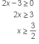 table attributes columnalign left end attributes row cell 2 x minus 3 greater or equal than 0 end cell row cell space space space space space space 2 x greater or equal than 3 end cell row cell space space space space space space space space x greater or equal than 3 over 2 end cell end table