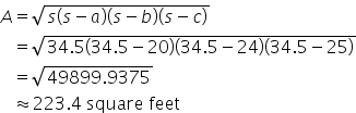 A equals square root of s open parentheses s minus a close parentheses open parentheses s minus b close parentheses open parentheses s minus c close parentheses end root</dd></dl></dd></dl>
space space space equals square root of 34.5 open parentheses 34.5 minus 20 close parentheses open parentheses 34.5 minus 24 close parentheses open parentheses 34.5 minus 25 close parentheses end root
space space space equals square root of 49899.9375 end root
space space space almost equal to 223.4 space square space feet